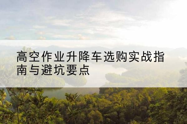 静海区升降车怎么选-高空作业升降车选购实战指南与避坑要点