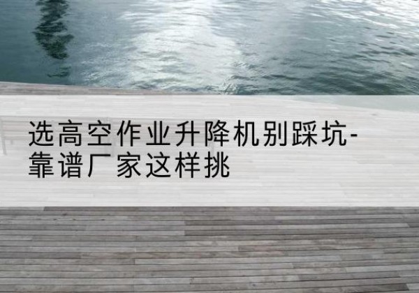 静海区剪叉式升降机厂家-选高空作业升降机别踩坑-靠谱厂家这样挑