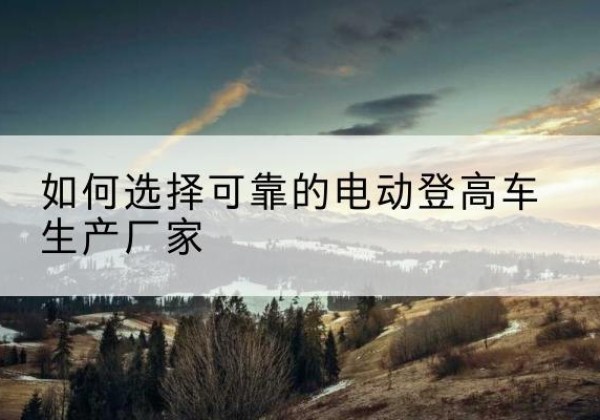 静海区电动登高车厂家-如何选择可靠的电动登高车生产厂家