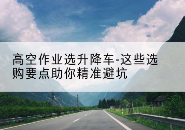 静海区升降车厂家-高空作业选升降车-这些选购要点助你*避坑