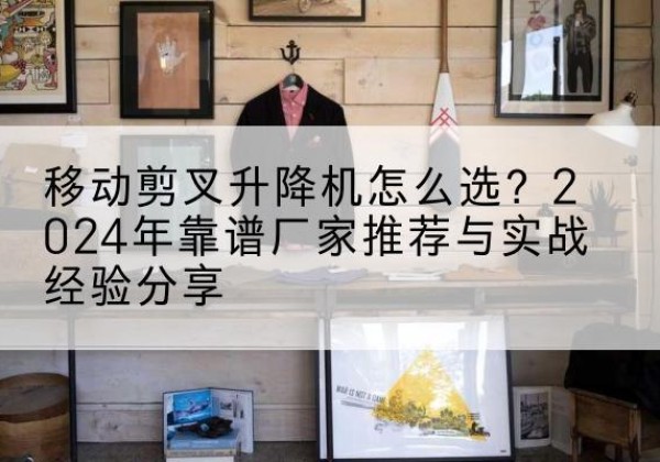 静海区升降平台厂家推荐-移动剪叉升降机怎么选？2024年靠谱厂家推荐与实战经验分享